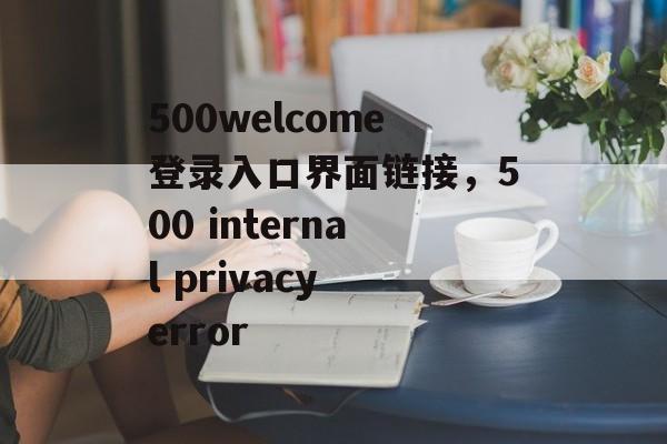 500welcome登录入口界面链接，500 internal privacy error