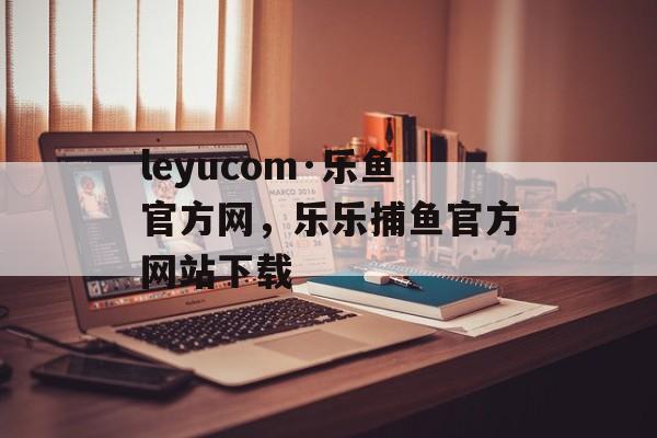 leyucom·乐鱼官方网，乐乐捕鱼官方网站下载